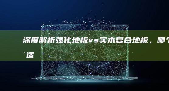 深度解析：强化地板 vs 实木复合地板，哪个更适合您的家居？